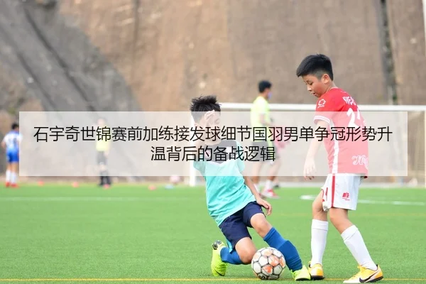 石宇奇世锦赛前加练接发球细节国羽男单争冠形势升温背后的备战逻辑